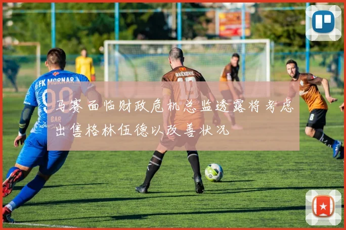 马赛面临财政危机总监透露将考虑出售格林伍德以改善状况