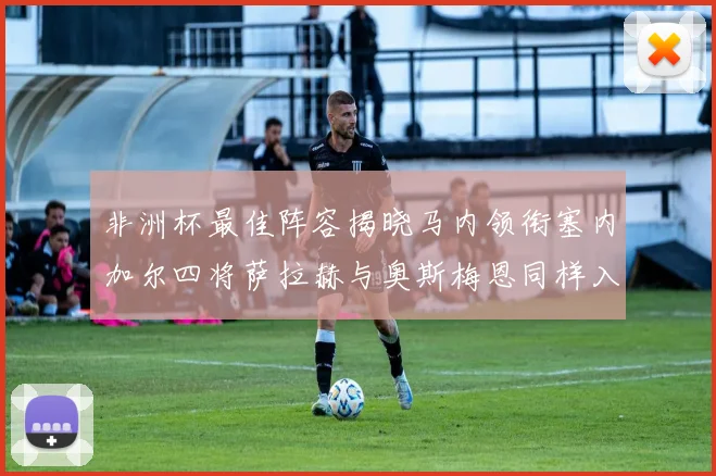 非洲杯最佳阵容揭晓马内领衔塞内加尔四将萨拉赫与奥斯梅恩同样入选