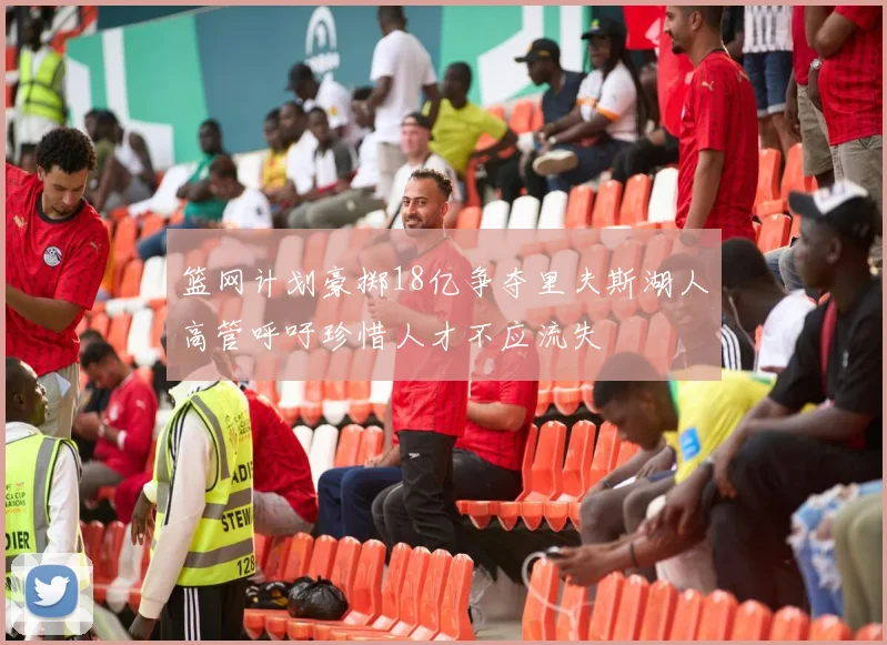 篮网计划豪掷18亿争夺里夫斯湖人高管呼吁珍惜人才不应流失