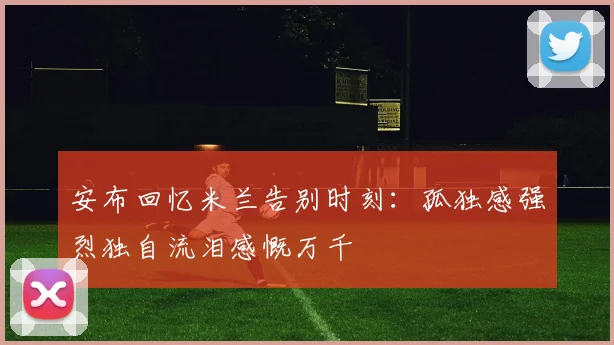 安布回忆米兰告别时刻：孤独感强烈独自流泪感慨万千