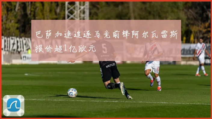 巴萨加速追逐马竞前锋阿尔瓦雷斯报价超1亿欧元