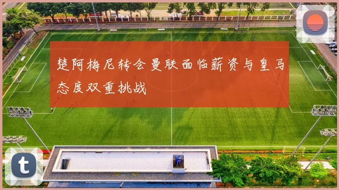 楚阿梅尼转会曼联面临薪资与皇马态度双重挑战