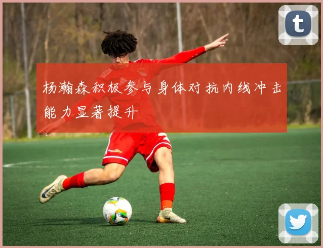 杨瀚森积极参与身体对抗内线冲击能力显著提升