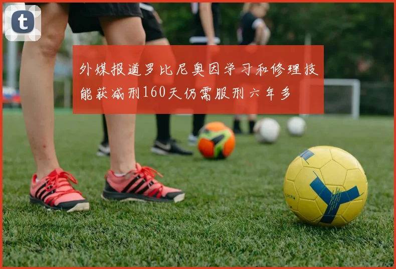 外媒报道罗比尼奥因学习和修理技能获减刑160天仍需服刑六年多